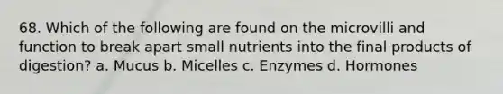 68. Which of the following are found on the microvilli and function to break apart small nutrients into the final products of digestion? a. Mucus b. Micelles c. Enzymes d. Hormones