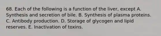 68. Each of the following is a function of the liver, except A. Synthesis and secretion of bile. B. Synthesis of plasma proteins. C. Antibody production. D. Storage of glycogen and lipid reserves. E. Inactivation of toxins.