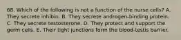 68. Which of the following is not a function of the nurse cells? A. They secrete inhibin. B. They secrete androgen-binding protein. C. They secrete testosterone. D. They protect and support the germ cells. E. Their tight junctions form the blood-testis barrier.