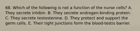 68. Which of the following is not a function of the nurse cells? A. They secrete inhibin. B. They secrete androgen-binding protein. C. They secrete testosterone. D. They protect and support the germ cells. E. Their tight junctions form the blood-testis barrier.