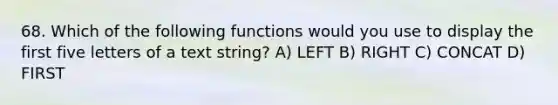 68. Which of the following functions would you use to display the first five letters of a text string? A) LEFT B) RIGHT C) CONCAT D) FIRST