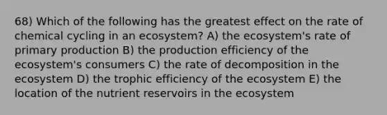 68) Which of the following has the greatest effect on the rate of chemical cycling in an ecosystem? A) the ecosystem's rate of primary production B) the production efficiency of the ecosystem's consumers C) the rate of decomposition in the ecosystem D) the trophic efficiency of the ecosystem E) the location of the nutrient reservoirs in the ecosystem