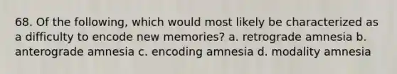 68. Of the following, which would most likely be characterized as a difficulty to encode new memories? a. retrograde amnesia b. anterograde amnesia c. encoding amnesia d. modality amnesia