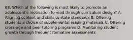 68. Which of the following is most likely to promote an adolescent's motivation to read through curriculum design? A. Aligning content and skills to state standards B. Offering students a choice of supplemental reading materials C. Offering cross-age and peer-tutoring programs D. Monitoring student growth through frequent formative assessments