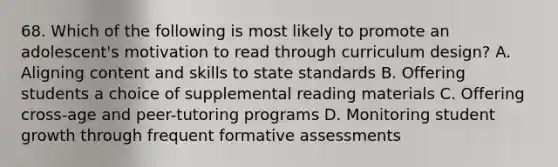 68. Which of the following is most likely to promote an adolescent's motivation to read through curriculum design? A. Aligning content and skills to state standards B. Offering students a choice of supplemental reading materials C. Offering cross-age and peer-tutoring programs D. Monitoring student growth through frequent formative assessments