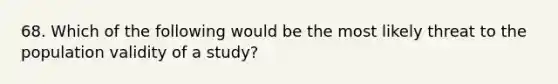 68. Which of the following would be the most likely threat to the population validity of a study?