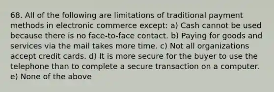 68. All of the following are limitations of traditional payment methods in electronic commerce except: a) Cash cannot be used because there is no face-to-face contact. b) Paying for goods and services via the mail takes more time. c) Not all organizations accept credit cards. d) It is more secure for the buyer to use the telephone than to complete a secure transaction on a computer. e) None of the above