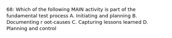 68: Which of the following MAIN activity is part of the fundamental test process A. Initiating and planning B. Documenting r oot-causes C. Capturing lessons learned D. Planning and control