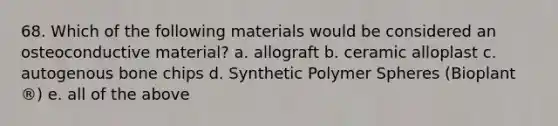 68. Which of the following materials would be considered an osteoconductive material? a. allograft b. ceramic alloplast c. autogenous bone chips d. Synthetic Polymer Spheres (Bioplant ®) e. all of the above