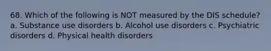 68. Which of the following is NOT measured by the DIS schedule? a. Substance use disorders b. Alcohol use disorders c. Psychiatric disorders d. Physical health disorders