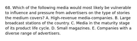 68. Which of the following media would most likely be vulnerable to influence and pressure from advertisers on the type of stories the medium covers? A. High-revenue media-companies. B. Large broadcast stations of the country. C. Media in the maturity stage of its product life cycle. D. Small magazines. E. Companies with a diverse range of advertisers.