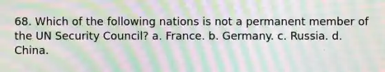 68. Which of the following nations is not a permanent member of the UN Security Council? a. France. b. Germany. c. Russia. d. China.