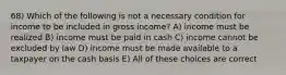 68) Which of the following is not a necessary condition for income to be included in gross income? A) income must be realized B) income must be paid in cash C) income cannot be excluded by law D) income must be made available to a taxpayer on the cash basis E) All of these choices are correct