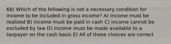 68) Which of the following is not a necessary condition for income to be included in gross income? A) income must be realized B) income must be paid in cash C) income cannot be excluded by law D) income must be made available to a taxpayer on the cash basis E) All of these choices are correct