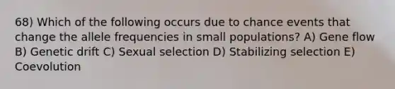 68) Which of the following occurs due to chance events that change the allele frequencies in small populations? A) Gene flow B) Genetic drift C) Sexual selection D) Stabilizing selection E) Coevolution