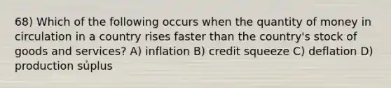 68) Which of the following occurs when the quantity of money in circulation in a country rises faster than the country's stock of goods and services? A) inflation B) credit squeeze C) deflation D) production sủplus