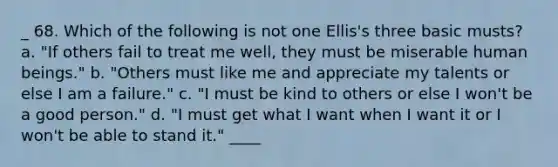 _ 68. Which of the following is not one Ellis's three basic musts? a. "If others fail to treat me well, they must be miserable human beings." b. "Others must like me and appreciate my talents or else I am a failure." c. "I must be kind to others or else I won't be a good person." d. "I must get what I want when I want it or I won't be able to stand it." ____