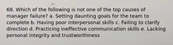 68. Which of the following is not one of the top causes of manager failure? a. Setting daunting goals for the team to complete b. Having poor interpersonal skills c. Failing to clarify direction d. Practicing ineffective communication skills e. Lacking personal integrity and trustworthiness