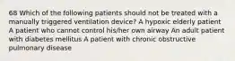 68 Which of the following patients should not be treated with a manually triggered ventilation device? A hypoxic elderly patient A patient who cannot control his/her own airway An adult patient with diabetes mellitus A patient with chronic obstructive pulmonary disease