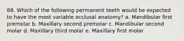 68. Which of the following permanent teeth would be expected to have the most variable occlusal anatomy? a. Mandibular first premolar b. Maxillary second premolar c. Mandibular second molar d. Maxillary third molar e. Maxillary first molar