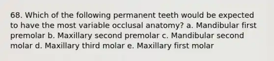 68. Which of the following permanent teeth would be expected to have the most variable occlusal anatomy? a. Mandibular first premolar b. Maxillary second premolar c. Mandibular second molar d. Maxillary third molar e. Maxillary first molar