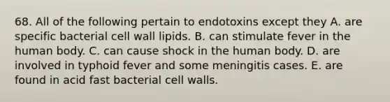 68. All of the following pertain to endotoxins except they A. are specific bacterial cell wall lipids. B. can stimulate fever in the human body. C. can cause shock in the human body. D. are involved in typhoid fever and some meningitis cases. E. are found in acid fast bacterial cell walls.