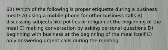 68) Which of the following is proper etiquette during a business meal? A) using a mobile phone for other business calls B) discussing subjects like politics or religion at the beginning of the meal C) making conversation by asking personal questions D) beginning with business at the beginning of the meal itself E) only answering urgent calls during the meeting