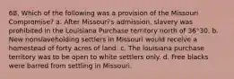 68. Which of the following was a provision of the Missouri Compromise? a. After Missouri's admission, slavery was prohibited in the Louisiana Purchase territory north of 36°30. b. New nonslaveholding settlers in Missouri would receive a homestead of forty acres of land. c. The louisiana purchase territory was to be open to white settlers only. d. Free blacks were barred from settling in Missouri.