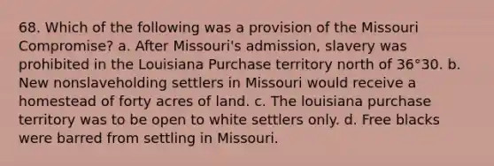 68. Which of the following was a provision of the Missouri Compromise? a. After Missouri's admission, slavery was prohibited in the Louisiana Purchase territory north of 36°30. b. New nonslaveholding settlers in Missouri would receive a homestead of forty acres of land. c. The louisiana purchase territory was to be open to white settlers only. d. Free blacks were barred from settling in Missouri.