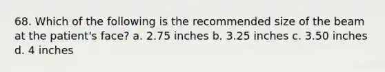 68. Which of the following is the recommended size of the beam at the patient's face? a. 2.75 inches b. 3.25 inches c. 3.50 inches d. 4 inches