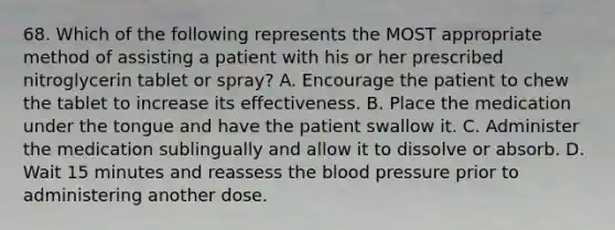 68. Which of the following represents the MOST appropriate method of assisting a patient with his or her prescribed nitroglycerin tablet or spray? A. Encourage the patient to chew the tablet to increase its effectiveness. B. Place the medication under the tongue and have the patient swallow it. C. Administer the medication sublingually and allow it to dissolve or absorb. D. Wait 15 minutes and reassess the blood pressure prior to administering another dose.