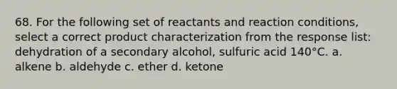 68. For the following set of reactants and reaction conditions, select a correct product characterization from the response list: dehydration of a secondary alcohol, sulfuric acid 140°C. a. alkene b. aldehyde c. ether d. ketone