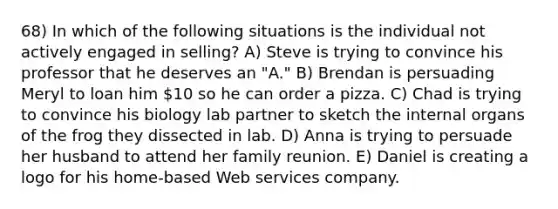 68) In which of the following situations is the individual not actively engaged in selling? A) Steve is trying to convince his professor that he deserves an "A." B) Brendan is persuading Meryl to loan him 10 so he can order a pizza. C) Chad is trying to convince his biology lab partner to sketch the internal organs of the frog they dissected in lab. D) Anna is trying to persuade her husband to attend her family reunion. E) Daniel is creating a logo for his home-based Web services company.