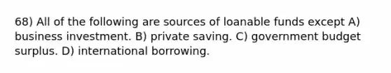 68) All of the following are sources of loanable funds except A) business investment. B) private saving. C) government budget surplus. D) international borrowing.