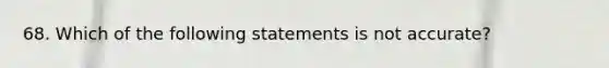 68. Which of the following statements is not accurate?