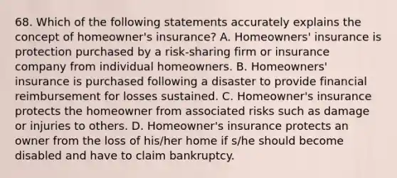 68. Which of the following statements accurately explains the concept of homeowner's insurance? A. Homeowners' insurance is protection purchased by a risk-sharing firm or insurance company from individual homeowners. B. Homeowners' insurance is purchased following a disaster to provide financial reimbursement for losses sustained. C. Homeowner's insurance protects the homeowner from associated risks such as damage or injuries to others. D. Homeowner's insurance protects an owner from the loss of his/her home if s/he should become disabled and have to claim bankruptcy.