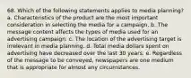 68. Which of the following statements applies to media planning? a. Characteristics of the product are the most important consideration in selecting the media for a campaign. b. The message content affects the types of media used for an advertising campaign. c. The location of the advertising target is irrelevant in media planning. d. Total media dollars spent on advertising have decreased over the last 30 years. e. Regardless of the message to be conveyed, newspapers are one medium that is appropriate for almost any circumstances.