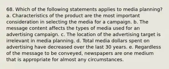 68. Which of the following statements applies to media planning? a. Characteristics of the product are the most important consideration in selecting the media for a campaign. b. The message content affects the types of media used for an advertising campaign. c. The location of the advertising target is irrelevant in media planning. d. Total media dollars spent on advertising have decreased over the last 30 years. e. Regardless of the message to be conveyed, newspapers are one medium that is appropriate for almost any circumstances.