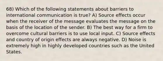 68) Which of the following statements about barriers to international communication is true? A) Source effects occur when the receiver of the message evaluates the message on the basis of the location of the sender. B) The best way for a firm to overcome cultural barriers is to use local input. C) Source effects and country of origin effects are always negative. D) Noise is extremely high in highly developed countries such as the United States.