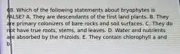 68. Which of the following statements about bryophytes is FALSE? A. They are descendants of the first land plants. B. They are primary colonizers of bare rocks and soil surfaces. C. They do not have true roots, stems, and leaves. D. Water and nutrients are absorbed by the rhizoids. E. They contain chlorophyll a and b.