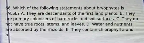 68. Which of the following statements about bryophytes is FALSE? A. They are descendants of the first land plants. B. They are primary colonizers of bare rocks and soil surfaces. C. They do not have true roots, stems, and leaves. D. Water and nutrients are absorbed by the rhizoids. E. They contain chlorophyll a and b.