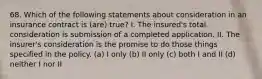 68. Which of the following statements about consideration in an insurance contract is (are) true? I. The insured's total consideration is submission of a completed application. II. The insurer's consideration is the promise to do those things specified in the policy. (a) I only (b) II only (c) both I and II (d) neither I nor II