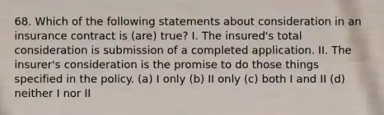 68. Which of the following statements about consideration in an insurance contract is (are) true? I. The insured's total consideration is submission of a completed application. II. The insurer's consideration is the promise to do those things specified in the policy. (a) I only (b) II only (c) both I and II (d) neither I nor II