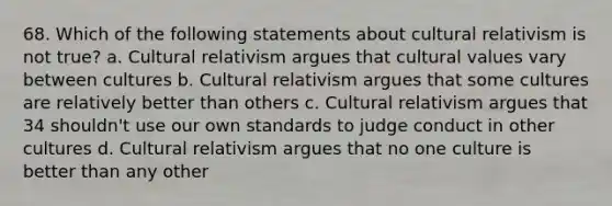 68. Which of the following statements about cultural relativism is not true? a. Cultural relativism argues that cultural values vary between cultures b. Cultural relativism argues that some cultures are relatively better than others c. Cultural relativism argues that 34 shouldn't use our own standards to judge conduct in other cultures d. Cultural relativism argues that no one culture is better than any other