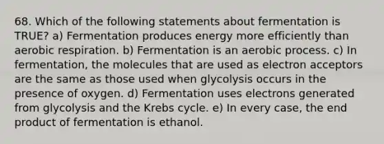 68. Which of the following statements about fermentation is TRUE? a) Fermentation produces energy more efficiently than aerobic respiration. b) Fermentation is an aerobic process. c) In fermentation, the molecules that are used as electron acceptors are the same as those used when glycolysis occurs in the presence of oxygen. d) Fermentation uses electrons generated from glycolysis and the Krebs cycle. e) In every case, the end product of fermentation is ethanol.