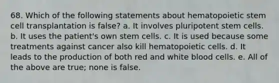 68. Which of the following statements about hematopoietic stem cell transplantation is false? a. It involves pluripotent stem cells. b. It uses the patient's own stem cells. c. It is used because some treatments against cancer also kill hematopoietic cells. d. It leads to the production of both red and white blood cells. e. All of the above are true; none is false.