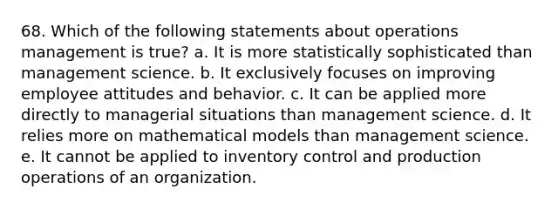 68. Which of the following statements about operations management is true? a. It is more statistically sophisticated than management science. b. It exclusively focuses on improving employee attitudes and behavior. c. It can be applied more directly to managerial situations than management science. d. It relies more on mathematical models than management science. e. It cannot be applied to inventory control and production operations of an organization.