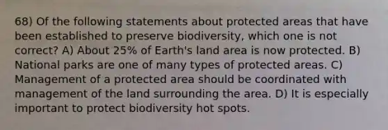 68) Of the following statements about protected areas that have been established to preserve biodiversity, which one is not correct? A) About 25% of Earth's land area is now protected. B) National parks are one of many types of protected areas. C) Management of a protected area should be coordinated with management of the land surrounding the area. D) It is especially important to protect biodiversity hot spots.