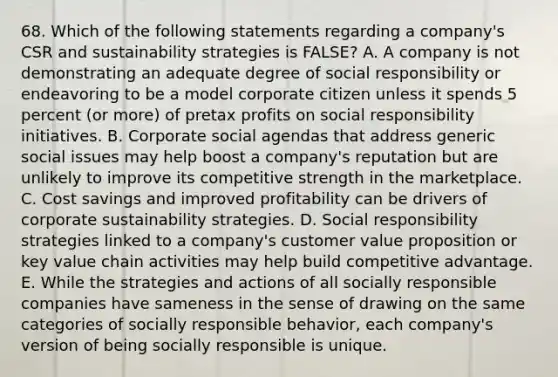 68. Which of the following statements regarding a company's CSR and sustainability strategies is FALSE? A. A company is not demonstrating an adequate degree of social responsibility or endeavoring to be a model corporate citizen unless it spends 5 percent (or more) of pretax profits on social responsibility initiatives. B. Corporate social agendas that address generic social issues may help boost a company's reputation but are unlikely to improve its competitive strength in the marketplace. C. Cost savings and improved profitability can be drivers of corporate sustainability strategies. D. Social responsibility strategies linked to a company's customer value proposition or key value chain activities may help build competitive advantage. E. While the strategies and actions of all socially responsible companies have sameness in the sense of drawing on the same categories of socially responsible behavior, each company's version of being socially responsible is unique.