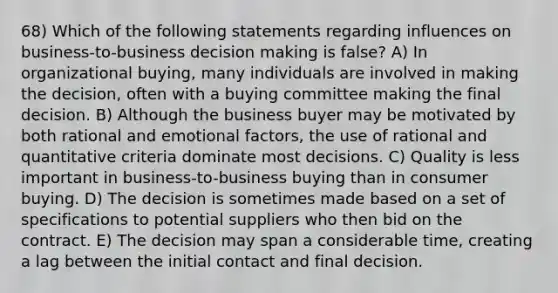 68) Which of the following statements regarding influences on business-to-business decision making is false? A) In organizational buying, many individuals are involved in making the decision, often with a buying committee making the final decision. B) Although the business buyer may be motivated by both rational and emotional factors, the use of rational and quantitative criteria dominate most decisions. C) Quality is less important in business-to-business buying than in consumer buying. D) The decision is sometimes made based on a set of specifications to potential suppliers who then bid on the contract. E) The decision may span a considerable time, creating a lag between the initial contact and final decision.